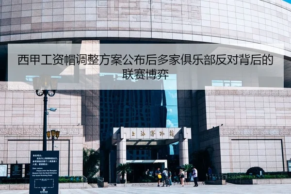 西甲工资帽调整方案公布后多家俱乐部反对背后的联赛博弈